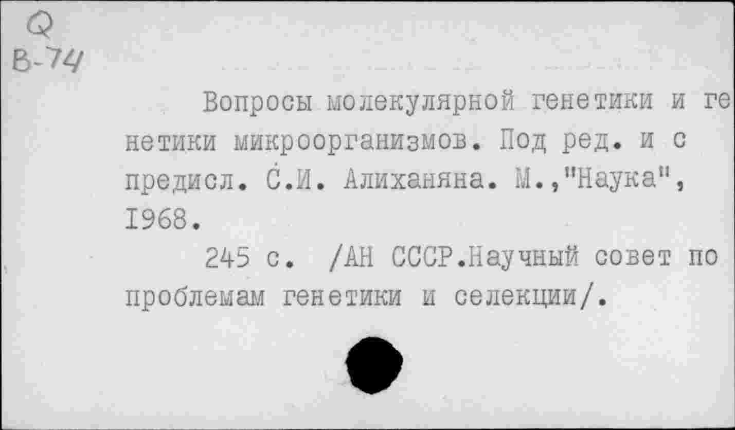 ﻿Вопросы молекулярной генетики и ге нетики микроорганизмов. Под ред. и с предисл. С.И. Алиханяна. М.,"Наука", 1968.
2А5 с. /АН СССР.Научный совет по проблемам генетики и селекции/.